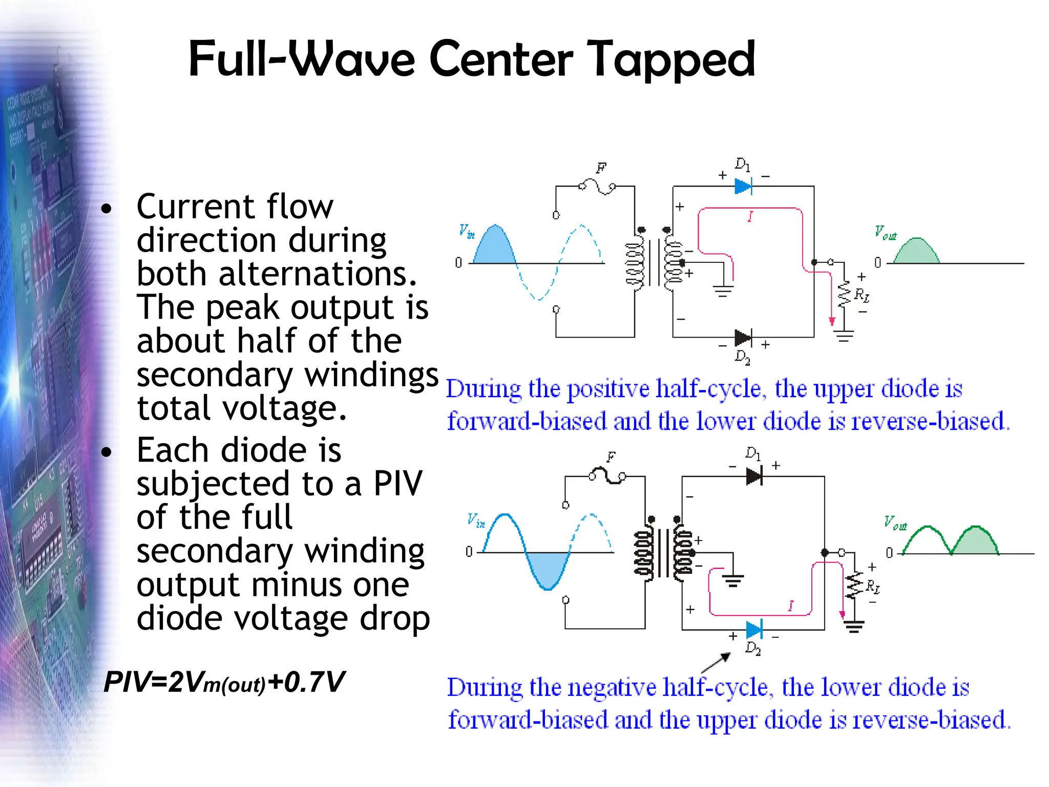 Full-Wave Center Tapped
• Current flow
direction during
both alternations.
The peak output is
about half of the
secondary windings
total voltage.
• Each diode is
subjected to a PIV
of the full
secondary winding
output minus one
diode voltage drop
PIV=2Vm(out)+0.7V
 