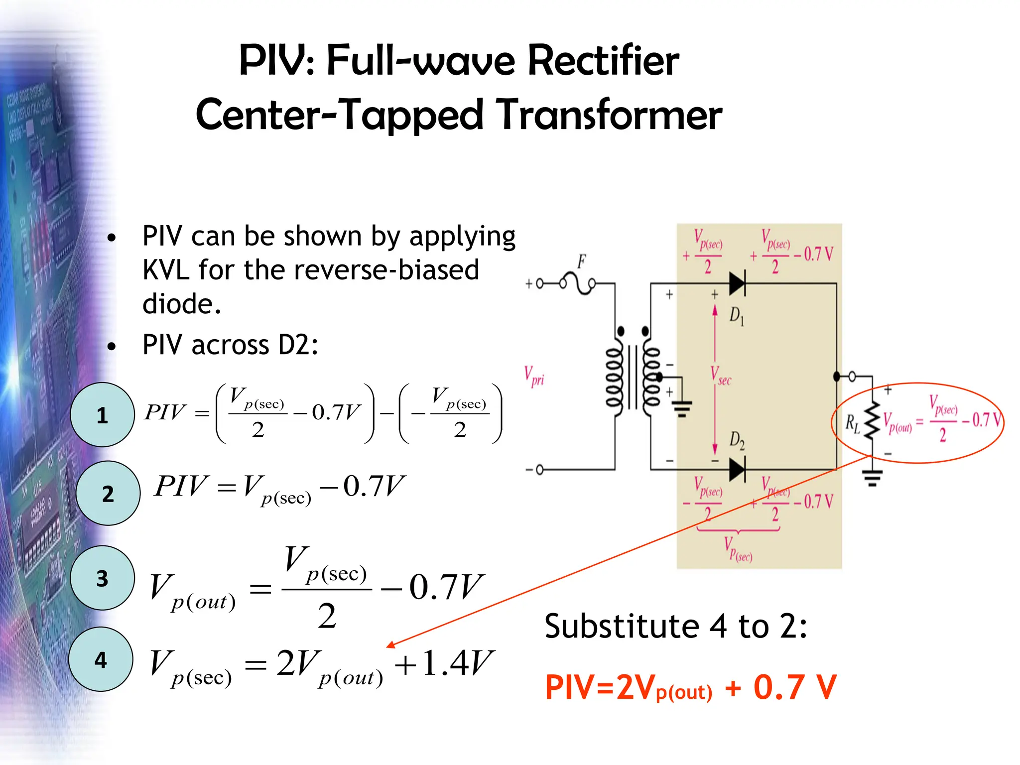 PIV: Full-wave Rectifier
Center-Tapped Transformer
• PIV can be shown by applying
KVL for the reverse-biased
diode.
• PIV across D2:








−
−








−
=
2
7
.
0
2
(sec)
(sec) p
p V
V
V
PIV
V
V
PIV p 7
.
0
(sec) −
=
V
V
V
V
V
V
out
p
p
p
out
p
4
.
1
2
7
.
0
2
)
(
(sec)
(sec)
)
(
+
=
−
=
1
2
3
4
Substitute 4 to 2:
PIV=2Vp(out) + 0.7 V
 