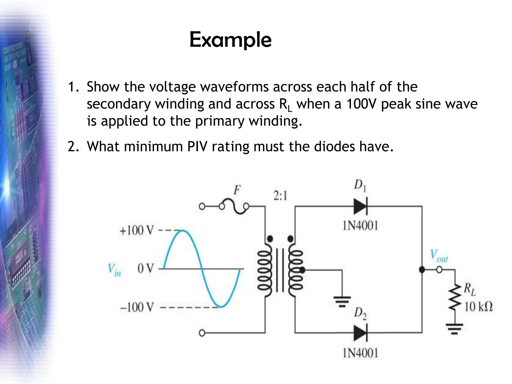 Example
1. Show the voltage waveforms across each half of the
secondary winding and across RL when a 100V peak sine wave
is applied to the primary winding.
2. What minimum PIV rating must the diodes have.
 