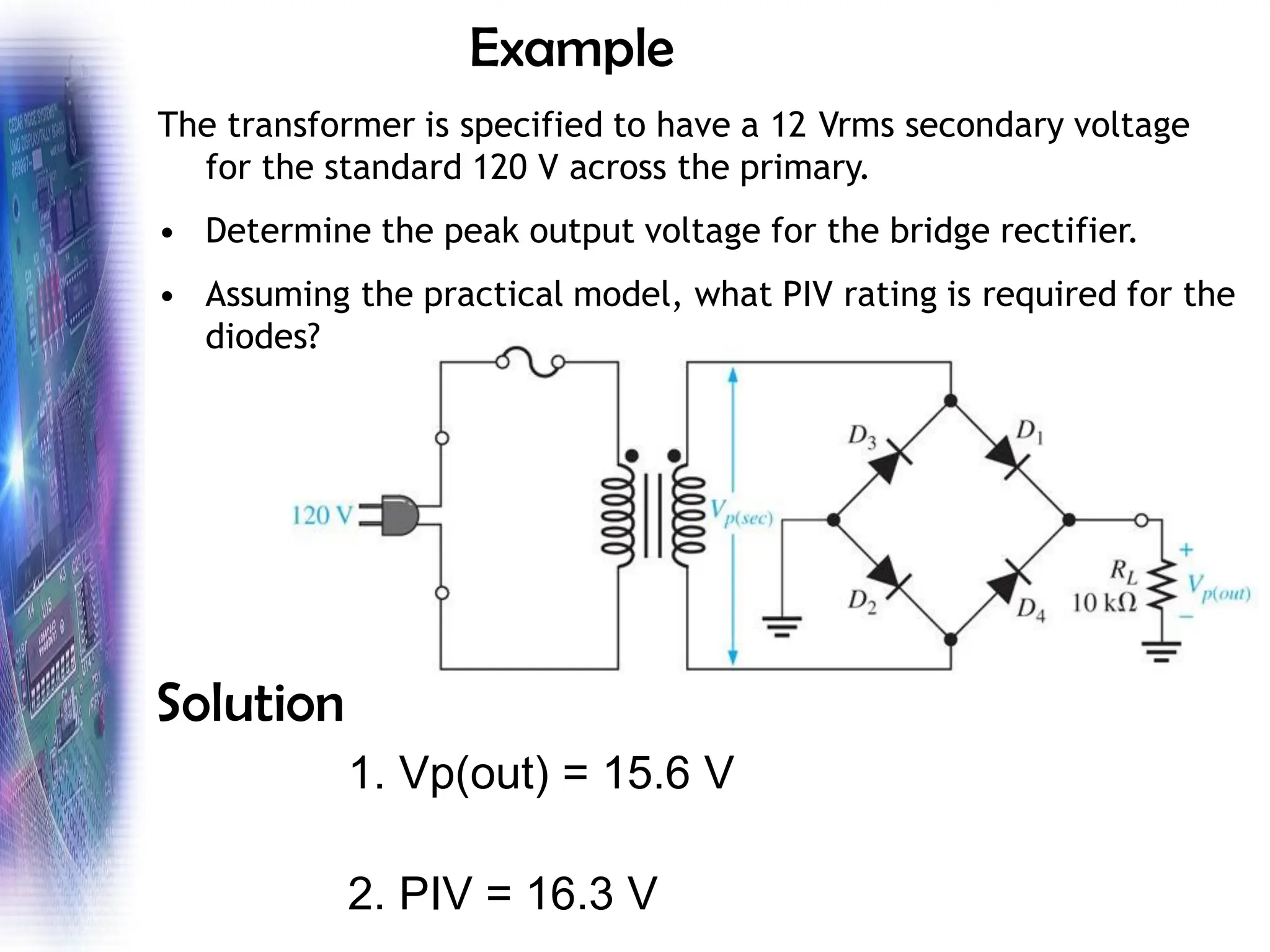 Example
The transformer is specified to have a 12 Vrms secondary voltage
for the standard 120 V across the primary.
• Determine the peak output voltage for the bridge rectifier.
• Assuming the practical model, what PIV rating is required for the
diodes?
Solution
1. Vp(out) = 15.6 V
2. PIV = 16.3 V
 