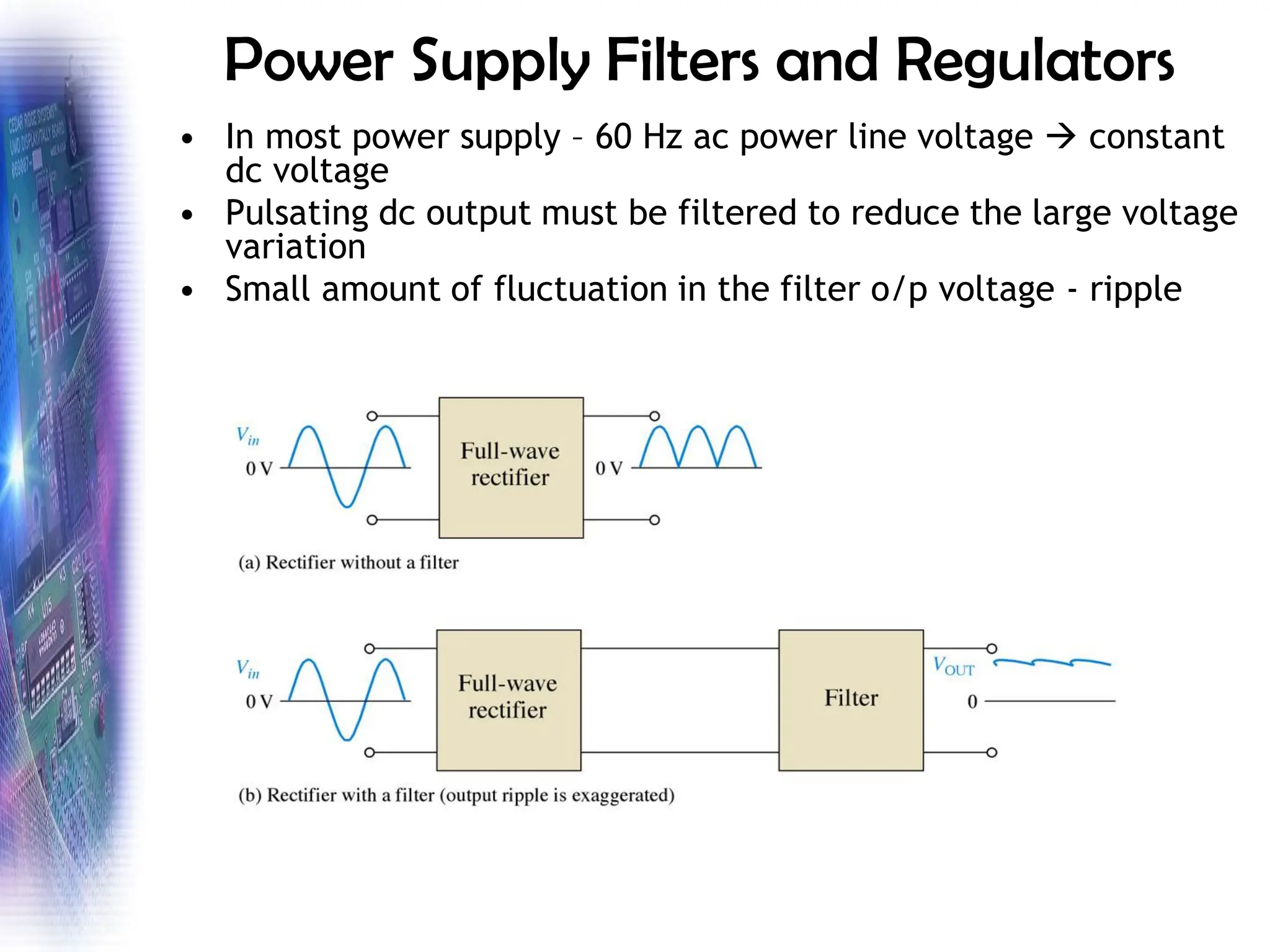 Power Supply Filters and Regulators
• In most power supply – 60 Hz ac power line voltage → constant
dc voltage
• Pulsating dc output must be filtered to reduce the large voltage
variation
• Small amount of fluctuation in the filter o/p voltage - ripple
 