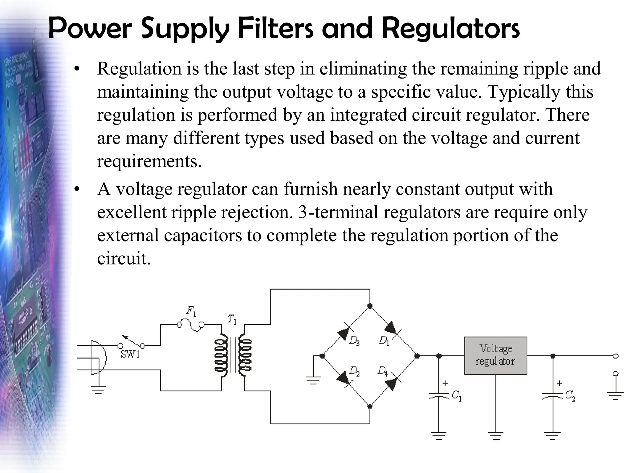 Power Supply Filters and Regulators
• Regulation is the last step in eliminating the remaining ripple and
maintaining the output voltage to a specific value. Typically this
regulation is performed by an integrated circuit regulator. There
are many different types used based on the voltage and current
requirements.
• A voltage regulator can furnish nearly constant output with
excellent ripple rejection. 3-terminal regulators are require only
external capacitors to complete the regulation portion of the
circuit.
 