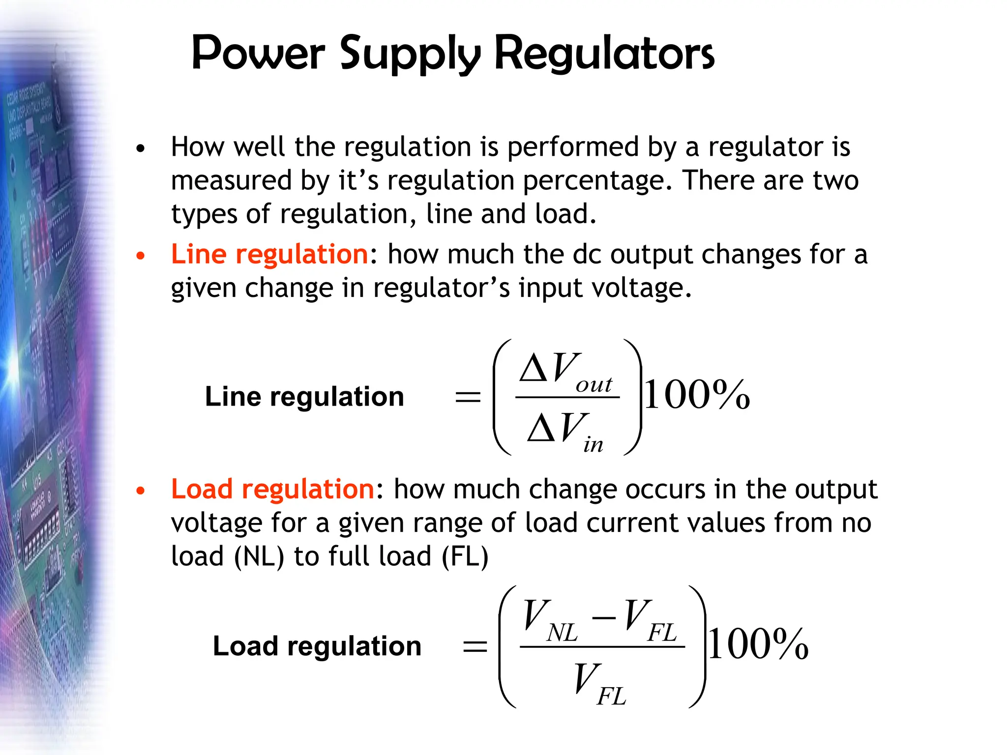 Power Supply Regulators
• How well the regulation is performed by a regulator is
measured by it’s regulation percentage. There are two
types of regulation, line and load.
• Line regulation: how much the dc output changes for a
given change in regulator’s input voltage.
• Load regulation: how much change occurs in the output
voltage for a given range of load current values from no
load (NL) to full load (FL)
%
100










=
in
out
V
V
Line regulation
%
100







 −
=
FL
FL
NL
V
V
V
Load regulation
 