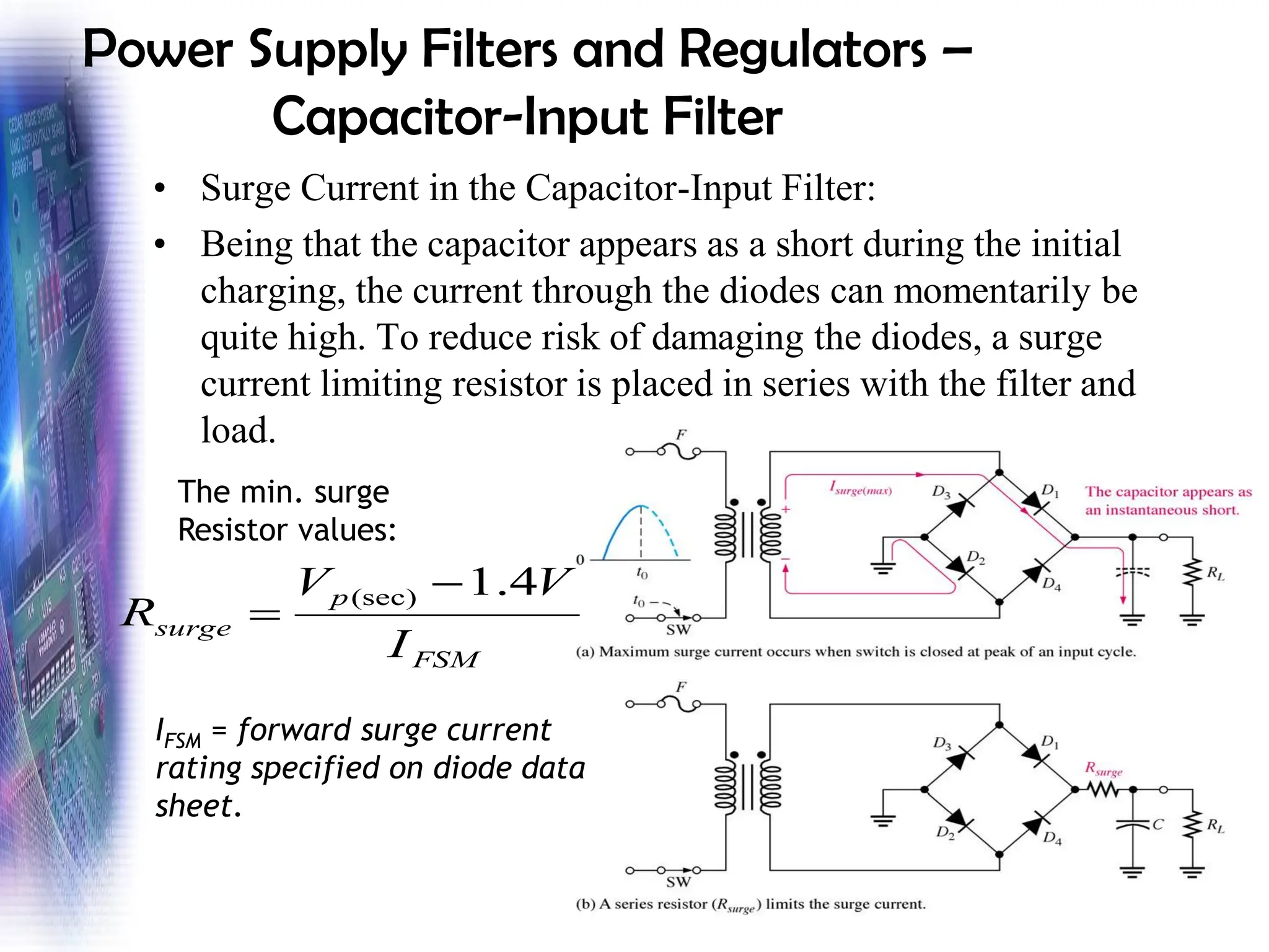 Power Supply Filters and Regulators –
Capacitor-Input Filter
• Surge Current in the Capacitor-Input Filter:
• Being that the capacitor appears as a short during the initial
charging, the current through the diodes can momentarily be
quite high. To reduce risk of damaging the diodes, a surge
current limiting resistor is placed in series with the filter and
load.
FSM
p
surge
I
V
V
R
4
.
1
(sec) −
=
IFSM = forward surge current
rating specified on diode data
sheet.
The min. surge
Resistor values:
 