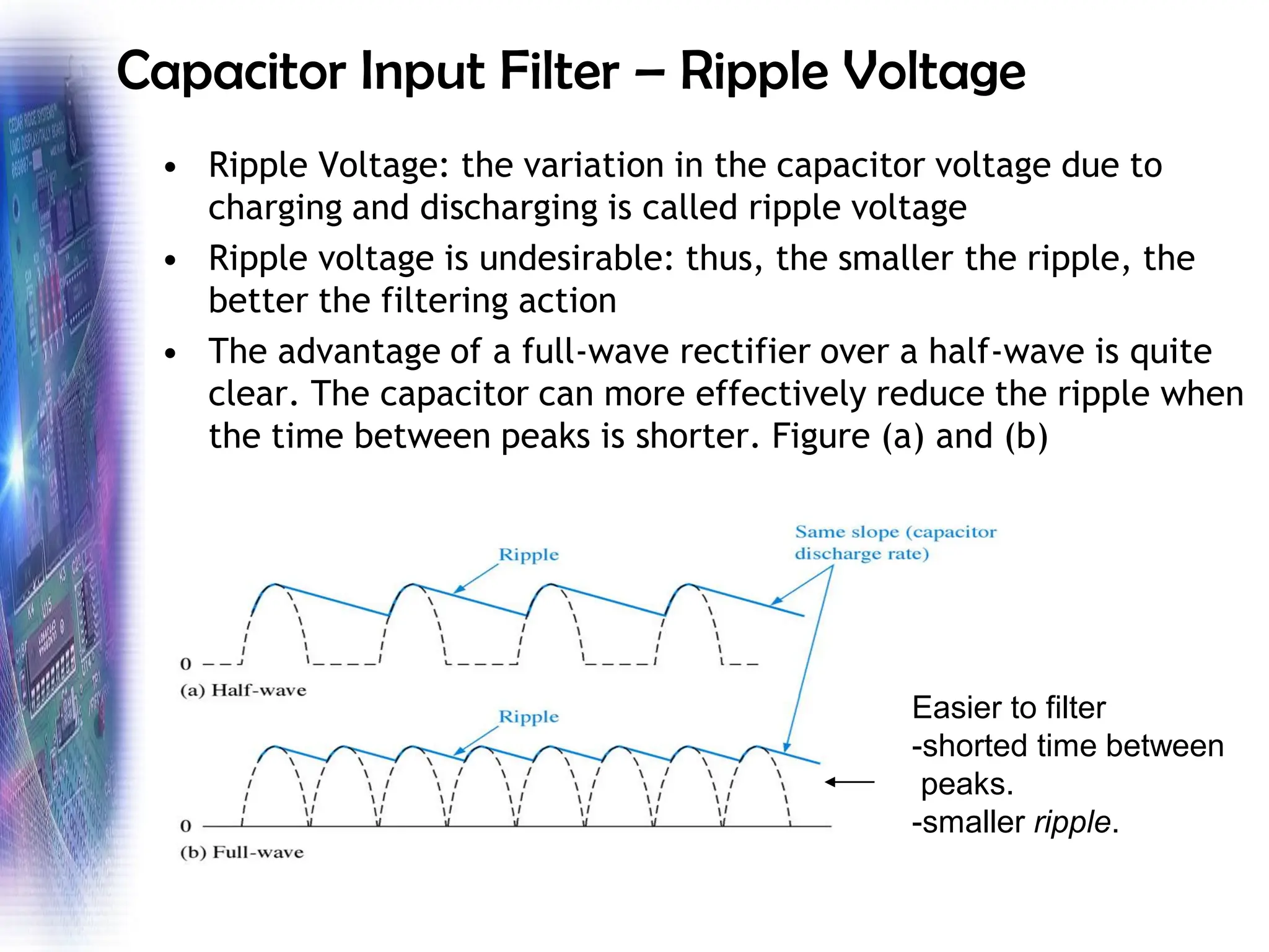 Capacitor Input Filter – Ripple Voltage
• Ripple Voltage: the variation in the capacitor voltage due to
charging and discharging is called ripple voltage
• Ripple voltage is undesirable: thus, the smaller the ripple, the
better the filtering action
• The advantage of a full-wave rectifier over a half-wave is quite
clear. The capacitor can more effectively reduce the ripple when
the time between peaks is shorter. Figure (a) and (b)
Easier to filter
-shorted time between
peaks.
-smaller ripple.
 