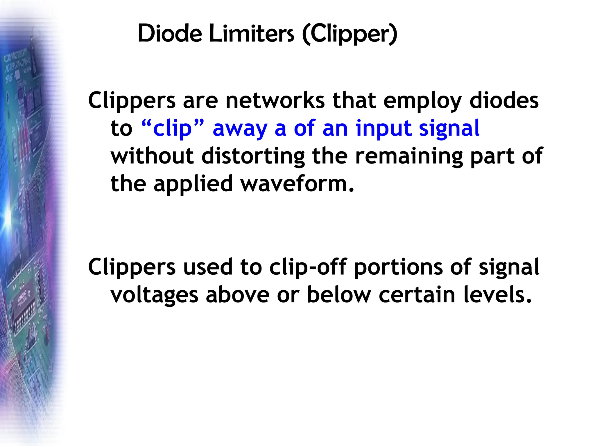 Diode Limiters (Clipper)
Clippers are networks that employ diodes
to “clip” away a of an input signal
without distorting the remaining part of
the applied waveform.
Clippers used to clip-off portions of signal
voltages above or below certain levels.
 