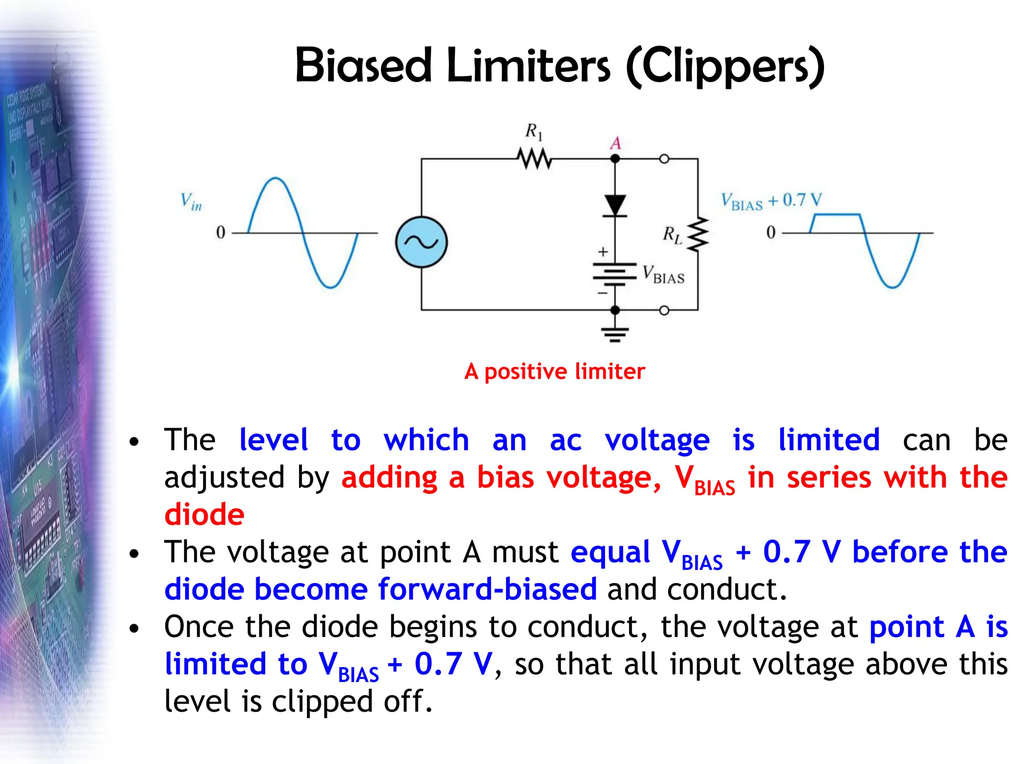 Biased Limiters (Clippers)
• The level to which an ac voltage is limited can be
adjusted by adding a bias voltage, VBIAS in series with the
diode
• The voltage at point A must equal VBIAS + 0.7 V before the
diode become forward-biased and conduct.
• Once the diode begins to conduct, the voltage at point A is
limited to VBIAS + 0.7 V, so that all input voltage above this
level is clipped off.
A positive limiter
 