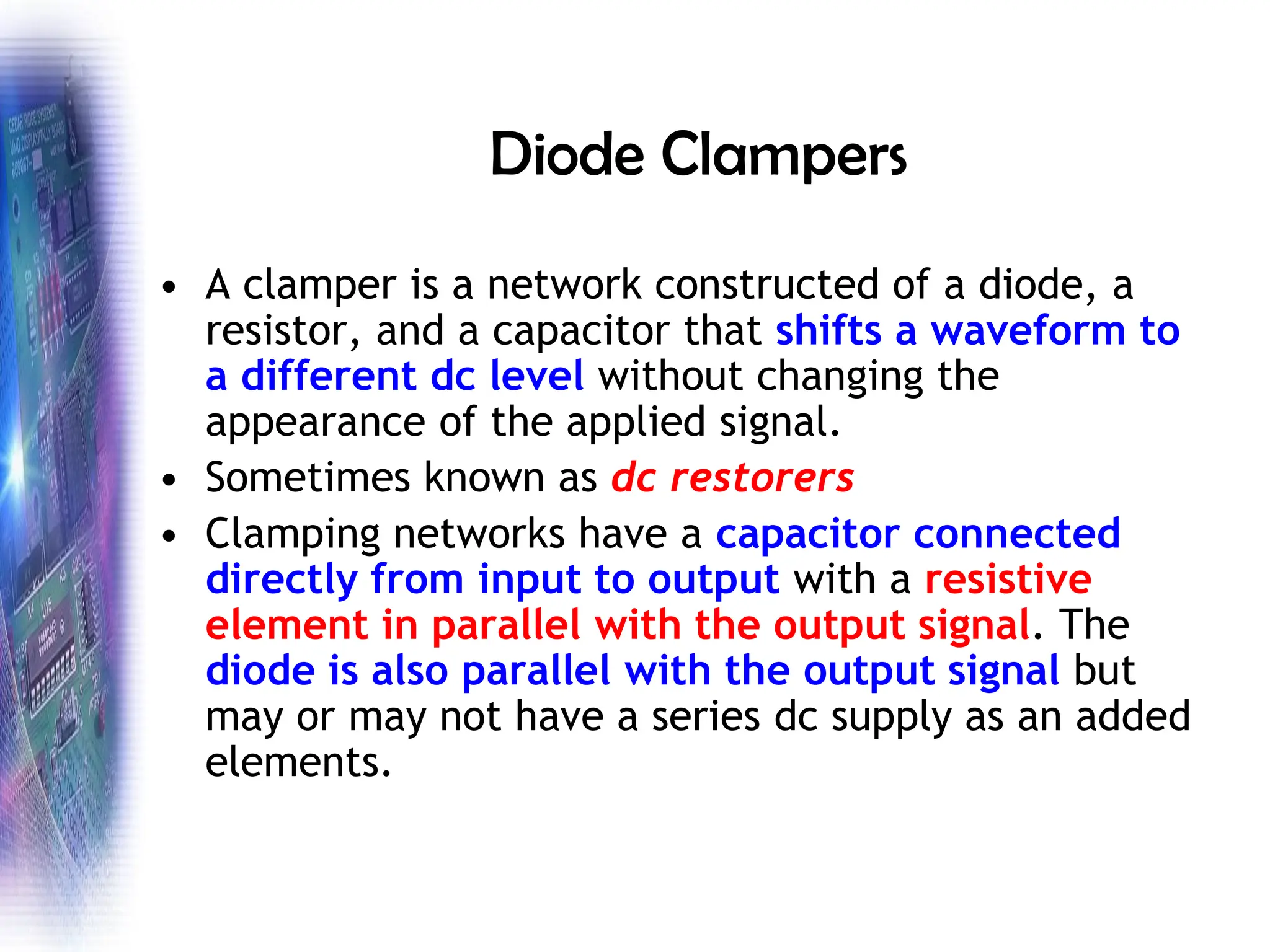 Diode Clampers
• A clamper is a network constructed of a diode, a
resistor, and a capacitor that shifts a waveform to
a different dc level without changing the
appearance of the applied signal.
• Sometimes known as dc restorers
• Clamping networks have a capacitor connected
directly from input to output with a resistive
element in parallel with the output signal. The
diode is also parallel with the output signal but
may or may not have a series dc supply as an added
elements.
 