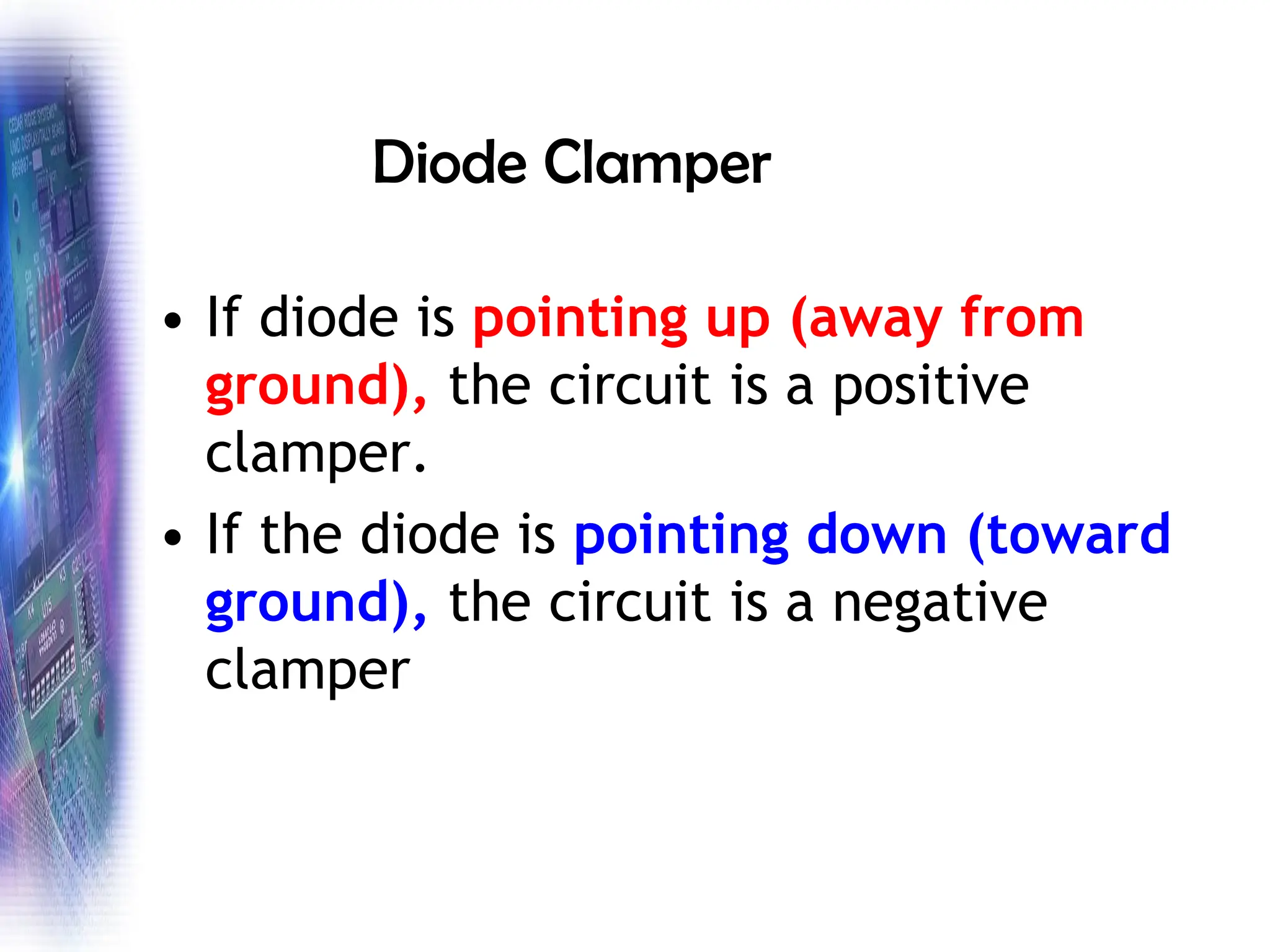 Diode Clamper
• If diode is pointing up (away from
ground), the circuit is a positive
clamper.
• If the diode is pointing down (toward
ground), the circuit is a negative
clamper
 