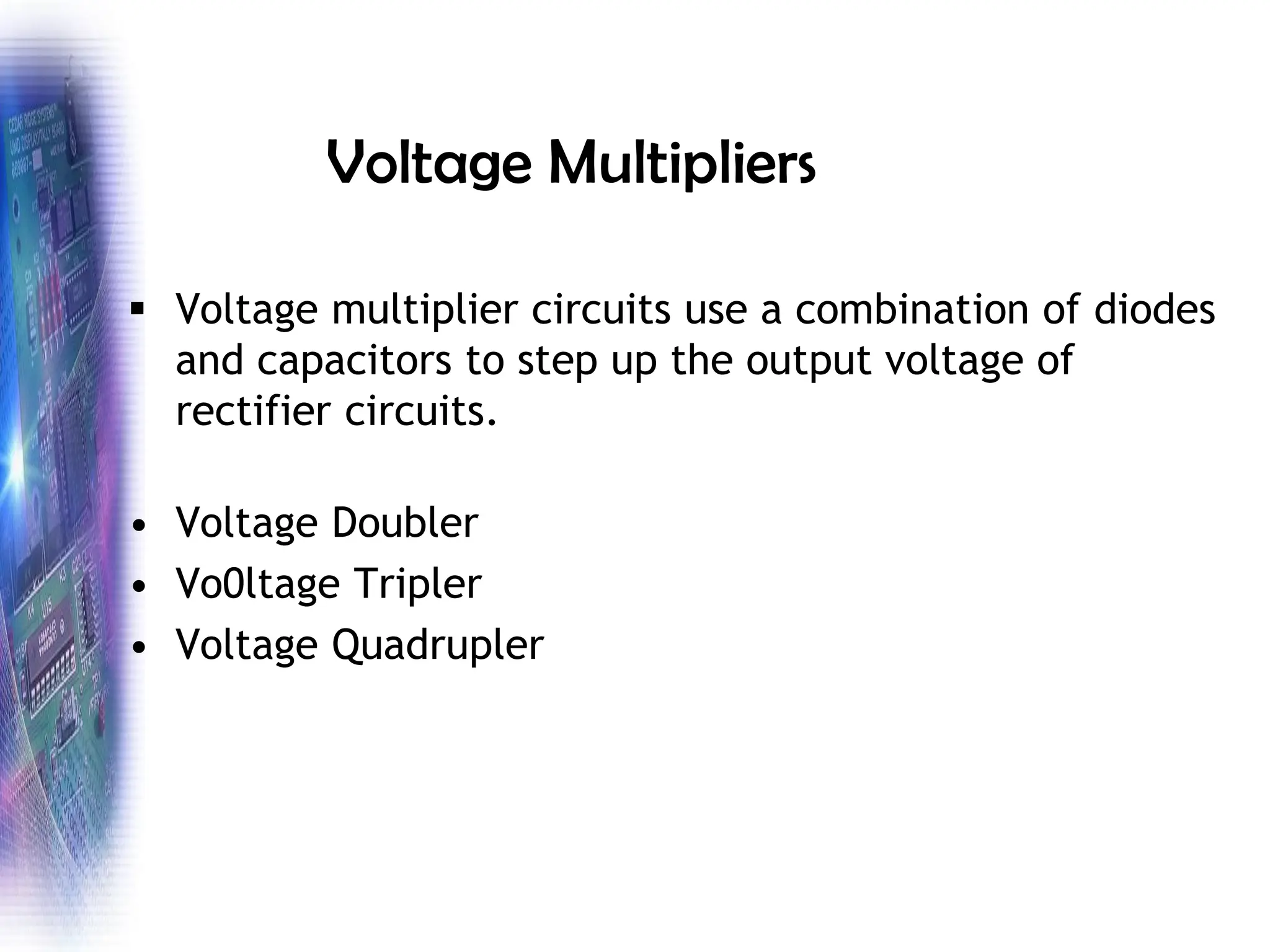 Voltage Multipliers
▪ Voltage multiplier circuits use a combination of diodes
and capacitors to step up the output voltage of
rectifier circuits.
• Voltage Doubler
• Vo0ltage Tripler
• Voltage Quadrupler
 