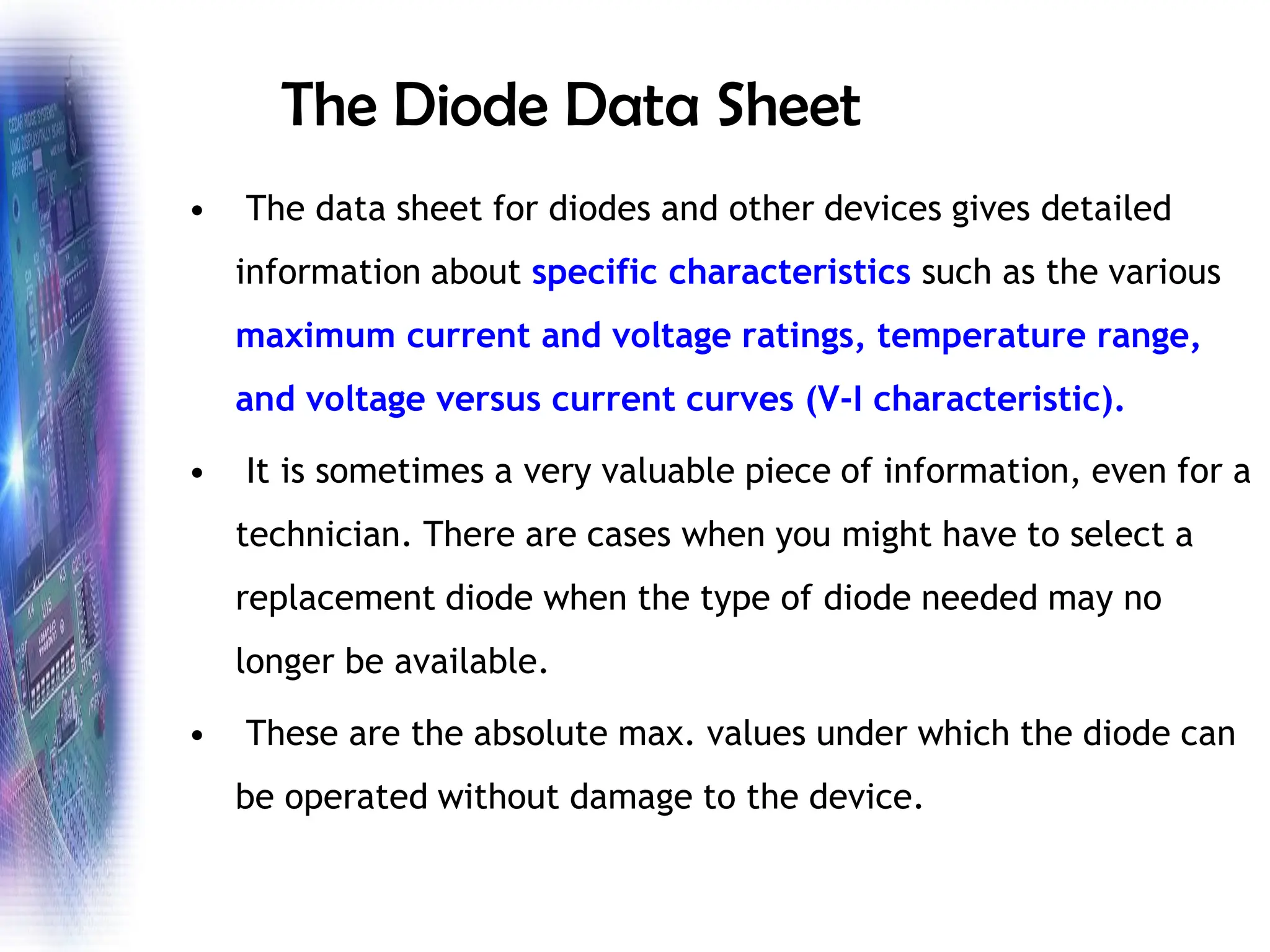 The Diode Data Sheet
• The data sheet for diodes and other devices gives detailed
information about specific characteristics such as the various
maximum current and voltage ratings, temperature range,
and voltage versus current curves (V-I characteristic).
• It is sometimes a very valuable piece of information, even for a
technician. There are cases when you might have to select a
replacement diode when the type of diode needed may no
longer be available.
• These are the absolute max. values under which the diode can
be operated without damage to the device.
 