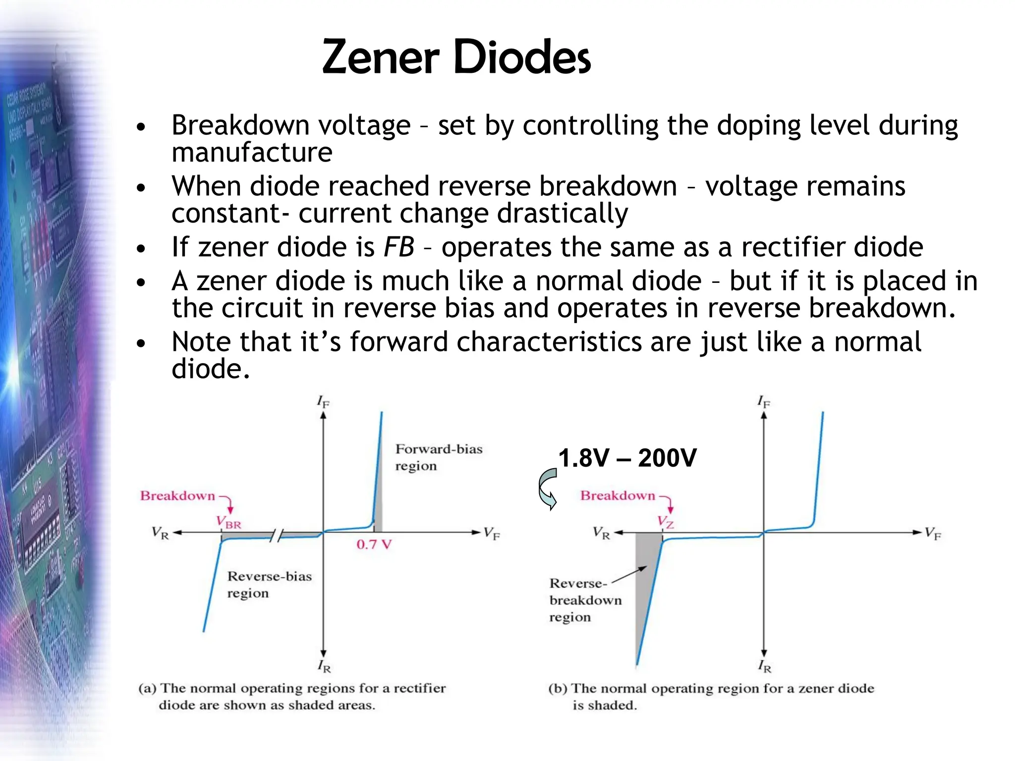 Zener Diodes
• Breakdown voltage – set by controlling the doping level during
manufacture
• When diode reached reverse breakdown – voltage remains
constant- current change drastically
• If zener diode is FB – operates the same as a rectifier diode
• A zener diode is much like a normal diode – but if it is placed in
the circuit in reverse bias and operates in reverse breakdown.
• Note that it’s forward characteristics are just like a normal
diode.
1.8V – 200V
 