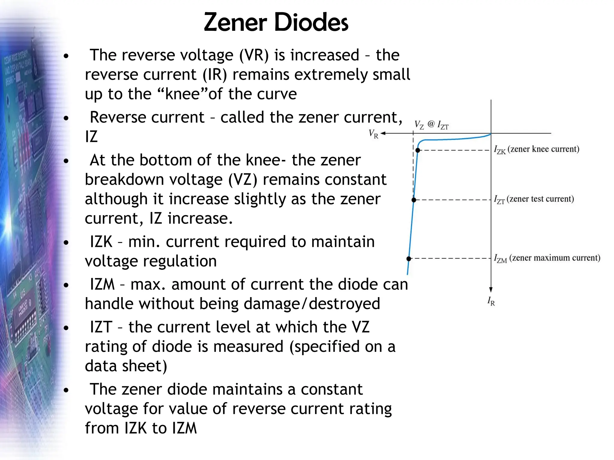 Zener Diodes
• The reverse voltage (VR) is increased – the
reverse current (IR) remains extremely small
up to the “knee”of the curve
• Reverse current – called the zener current,
IZ
• At the bottom of the knee- the zener
breakdown voltage (VZ) remains constant
although it increase slightly as the zener
current, IZ increase.
• IZK – min. current required to maintain
voltage regulation
• IZM – max. amount of current the diode can
handle without being damage/destroyed
• IZT – the current level at which the VZ
rating of diode is measured (specified on a
data sheet)
• The zener diode maintains a constant
voltage for value of reverse current rating
from IZK to IZM
 