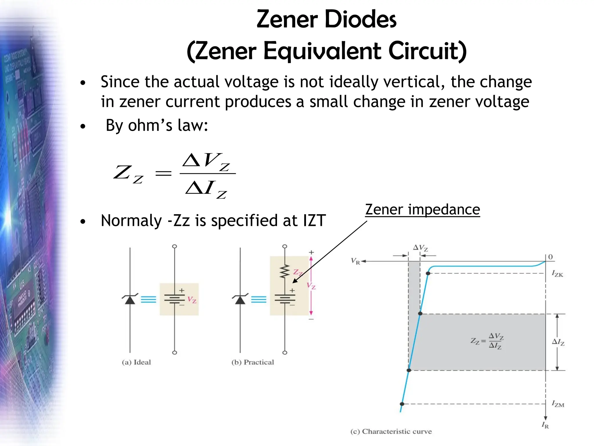 Zener Diodes
(Zener Equivalent Circuit)
• Since the actual voltage is not ideally vertical, the change
in zener current produces a small change in zener voltage
• By ohm’s law:
• Normaly -Zz is specified at IZT
Z
Z
Z
I
V
Z


=
Zener impedance
 