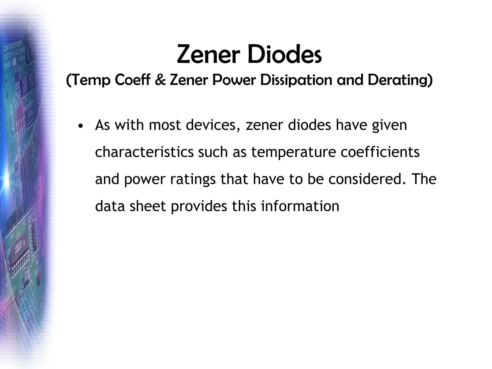 Zener Diodes
(Temp Coeff & Zener Power Dissipation and Derating)
• As with most devices, zener diodes have given
characteristics such as temperature coefficients
and power ratings that have to be considered. The
data sheet provides this information
 