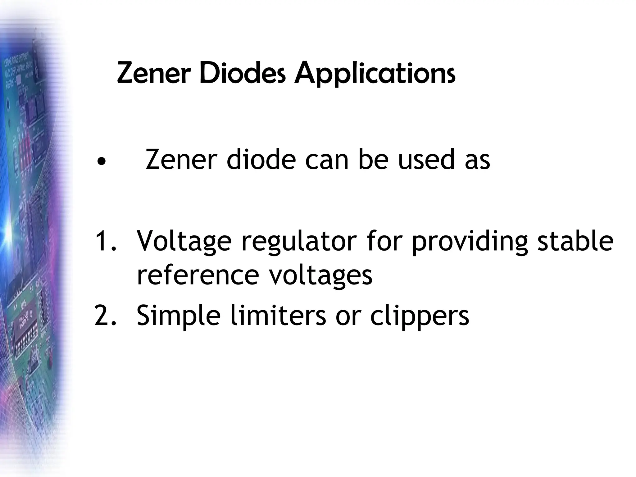 Zener Diodes Applications
• Zener diode can be used as
1. Voltage regulator for providing stable
reference voltages
2. Simple limiters or clippers
 