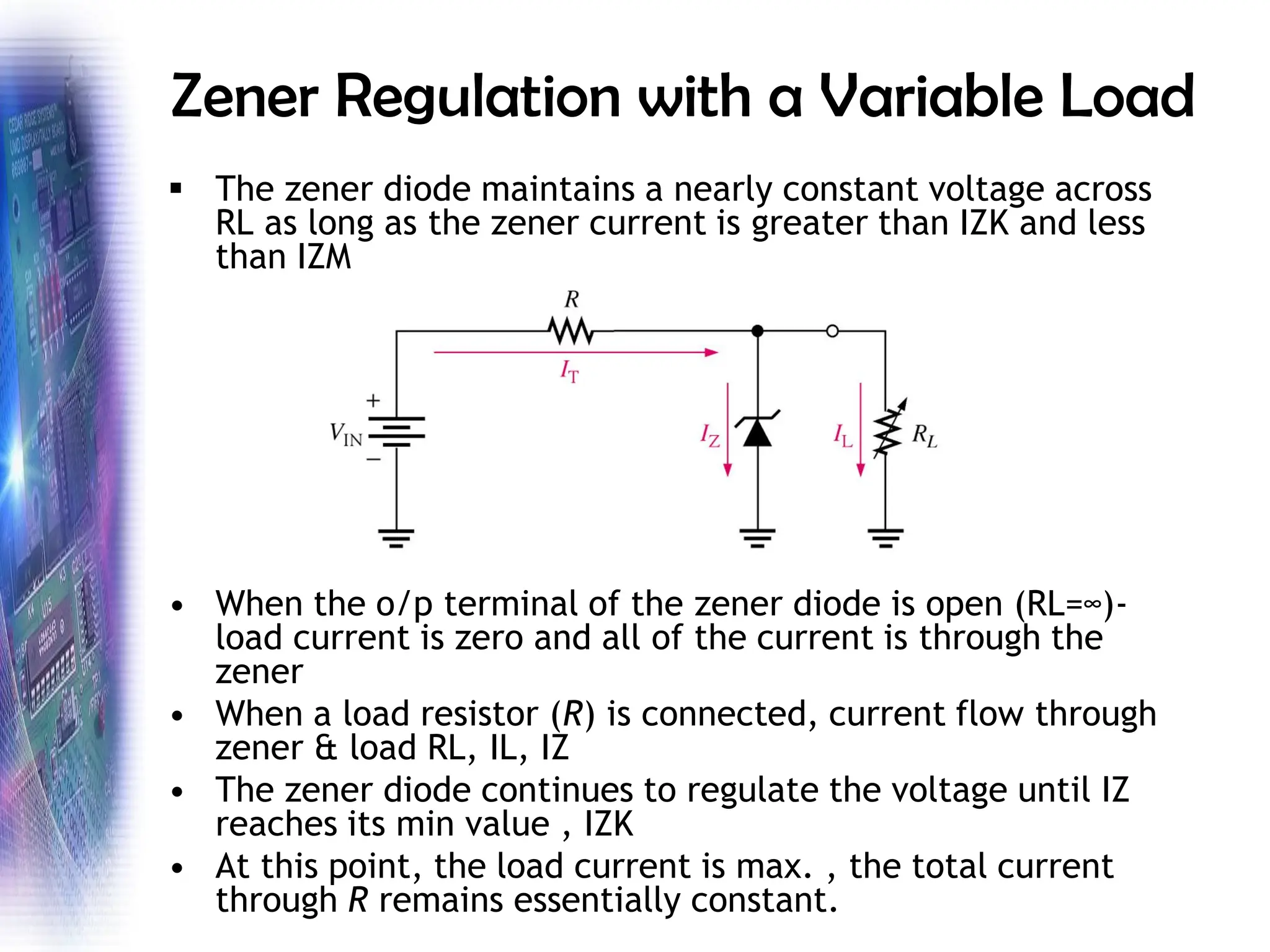Zener Regulation with a Variable Load
▪ The zener diode maintains a nearly constant voltage across
RL as long as the zener current is greater than IZK and less
than IZM
• When the o/p terminal of the zener diode is open (RL=∞)-
load current is zero and all of the current is through the
zener
• When a load resistor (R) is connected, current flow through
zener & load RL, IL, IZ
• The zener diode continues to regulate the voltage until IZ
reaches its min value , IZK
• At this point, the load current is max. , the total current
through R remains essentially constant.
 