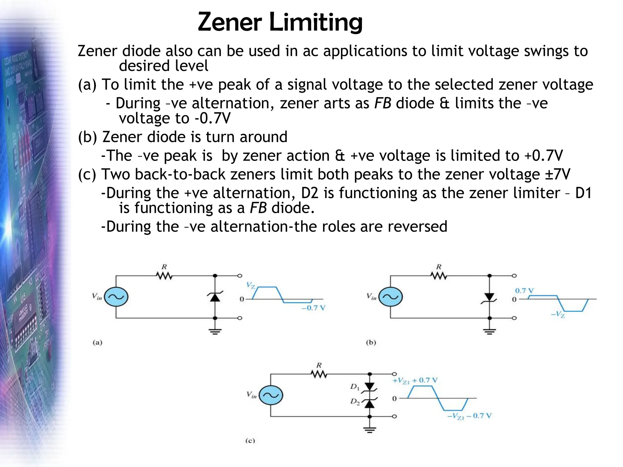 Zener Limiting
Zener diode also can be used in ac applications to limit voltage swings to
desired level
(a) To limit the +ve peak of a signal voltage to the selected zener voltage
- During –ve alternation, zener arts as FB diode & limits the –ve
voltage to -0.7V
(b) Zener diode is turn around
-The –ve peak is by zener action & +ve voltage is limited to +0.7V
(c) Two back-to-back zeners limit both peaks to the zener voltage ±7V
-During the +ve alternation, D2 is functioning as the zener limiter – D1
is functioning as a FB diode.
-During the –ve alternation-the roles are reversed
 