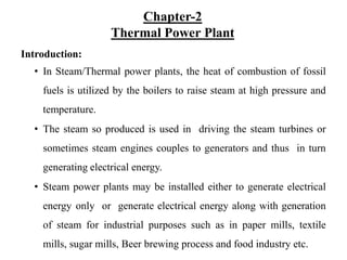 Chapter-2
Thermal Power Plant
Introduction:
• In Steam/Thermal power plants, the heat of combustion of fossil
fuels is utilized by the boilers to raise steam at high pressure and
temperature.
• The steam so produced is used in driving the steam turbines or
sometimes steam engines couples to generators and thus in turn
generating electrical energy.
• Steam power plants may be installed either to generate electrical
energy only or generate electrical energy along with generation
of steam for industrial purposes such as in paper mills, textile
mills, sugar mills, Beer brewing process and food industry etc.
 