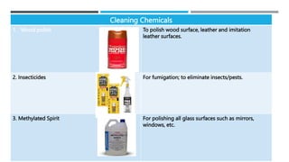 Cleaning Chemicals
1. Wood polish To polish wood surface, leather and imitation
leather surfaces.
2. Insecticides For fumigation; to eliminate insects/pests.
3. Methylated Spirit For polishing all glass surfaces such as mirrors,
windows, etc.
 