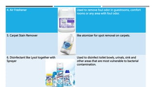 4. Air Freshener Used to remove foul odor in guestrooms, comfort
rooms or any area with foul odor.
5. Carpet Stain Remover like atomizer for spot removal on carpets.
6. Disinfectant like Lysol together with
Sprayer
Used to disinfect toilet bowls, urinals, sink and
other areas that are most vulnerable to bacterial
contamination.
 