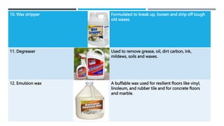10. Wax stripper Formulated to break up, loosen and strip off tough
old waxes.
11. Degreaser Used to remove grease, oil, dirt carbon, ink,
mildews, soils and waxes.
12. Emulsion wax A buffable wax used for resilient floors like vinyl,
linoleum, and rubber tile and for concrete floors
and marble.
 