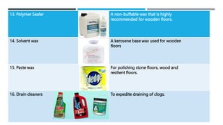 13. Polymer Sealer A non-buffable wax that is highly
recommended for wooden floors.
14. Solvent wax A kerosene base wax used for wooden
floors
15. Paste wax For polishing stone floors, wood and
resilient floors.
16. Drain cleaners To expedite draining of clogs.
 