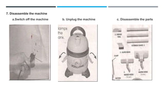7. Disassemble the machine
a.Switch off the machine b. Unplug the machine c. Disassemble the parts
 