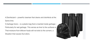 4.Disinfectant – powerful cleanser that cleans and disinfects at the
Same time.
5.Garbage liners – is a plastic bag that is inserted inside garbage can
Particularly for wet garbage. This serves as liner to the surfaces so
That moisture from leftover foods will not stick to the corners, a
Situation that causes foul odors.
 