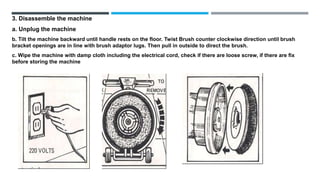 3. Disassemble the machine
a. Unplug the machine
b. Tilt the machine backward until handle rests on the floor. Twist Brush counter clockwise direction until brush
bracket openings are in line with brush adaptor lugs. Then pull in outside to direct the brush.
c. Wipe the machine with damp cloth including the electrical cord, check if there are loose screw, if there are fix
before storing the machine
 