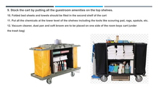 9. Stock the cart by putting all the guestroom amenities on the top shelves.
10. Folded bed sheets and towels should be filed in the second shelf of the cart
11. Put all the chemicals at the lower level of the shelves including the tools like scouring pad, rags, spatula, etc.
12. Vacuum cleaner, dust pan and soft broom are to be placed on one side of the room boys cart (under
the trash bag)
 