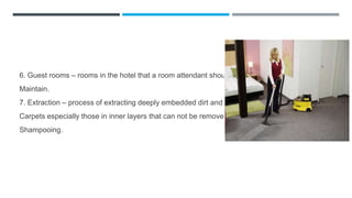 6. Guest rooms – rooms in the hotel that a room attendant should
Maintain.
7. Extraction – process of extracting deeply embedded dirt and soil in
Carpets especially those in inner layers that can not be removed by
Shampooing.
 