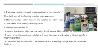 8. Protective clothing – used to safeguard worker from harmful
Chemicals and other cleaning supplies and equipment.
9. Room amenities – refers to items and supplies placed in guestrooms
As part of the room package that is paid for.
Amenities are classified As
1) standard amenities which are mandatory for all standard Rooms sold for standard rate and
2) luxury amenities which are Installed only in de luxe rooms and suites which are sold for a
much Higher rate.
10. Sanitizers and disinfectants – are chemicals that are strong Enough to kill or weakened
bacteria.
 