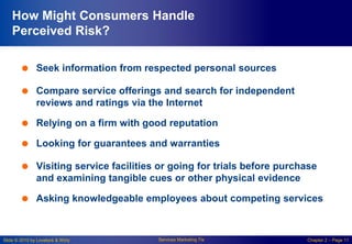 Slide © 2010 by Lovelock & Wirtz Services Marketing 7/e Chapter 2 – Page 11
How Might Consumers Handle
Perceived Risk?
 Seek information from respected personal sources
 Compare service offerings and search for independent
reviews and ratings via the Internet
 Relying on a firm with good reputation
 Looking for guarantees and warranties
 Visiting service facilities or going for trials before purchase
and examining tangible cues or other physical evidence
 Asking knowledgeable employees about competing services
 