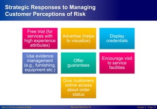 Slide © 2010 by Lovelock & Wirtz Services Marketing 7/e Chapter 2 – Page 12
Strategic Responses to Managing
Customer Perceptions of Risk
Free trial (for
services with
high experience
attributes)
Advertise (helps
to visualize)
Display
credentials
Use evidence
management
(e.g., furnishing,
equipment etc.)
Offer
guarantees
Encourage visit
to service
facilities
Give customers
online access
about order
status
 