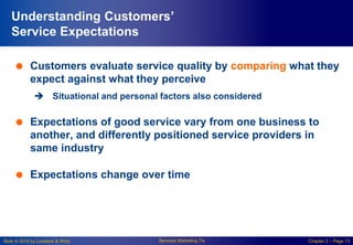 Slide © 2010 by Lovelock & Wirtz Services Marketing 7/e Chapter 2 – Page 13
Understanding Customers’
Service Expectations
 Customers evaluate service quality by comparing what they
expect against what they perceive
 Situational and personal factors also considered
 Expectations of good service vary from one business to
another, and differently positioned service providers in
same industry
 Expectations change over time
 