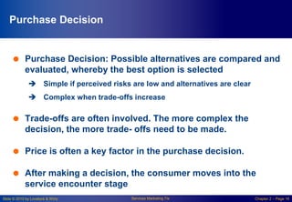 Slide © 2010 by Lovelock & Wirtz Services Marketing 7/e Chapter 2 – Page 16
Purchase Decision
 Purchase Decision: Possible alternatives are compared and
evaluated, whereby the best option is selected
 Simple if perceived risks are low and alternatives are clear
 Complex when trade-offs increase
 Trade-offs are often involved. The more complex the
decision, the more trade- offs need to be made.
 Price is often a key factor in the purchase decision.
 After making a decision, the consumer moves into the
service encounter stage
 