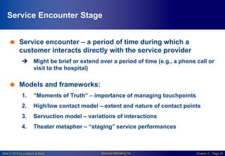 Slide © 2010 by Lovelock & Wirtz Services Marketing 7/e Chapter 2 – Page 20
Service Encounter Stage
 Service encounter – a period of time during which a
customer interacts directly with the service provider
 Might be brief or extend over a period of time (e.g., a phone call or
visit to the hospital)
 Models and frameworks:
1. “Moments of Truth” – importance of managing touchpoints
2. High/low contact model – extent and nature of contact points
3. Servuction model – variations of interactions
4. Theater metaphor – “staging” service performances
 