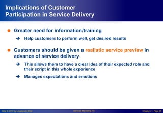 Slide © 2010 by Lovelock & Wirtz Services Marketing 7/e Chapter 2 – Page 28
Implications of Customer
Participation in Service Delivery
 Greater need for information/training
 Help customers to perform well, get desired results
 Customers should be given a realistic service preview in
advance of service delivery
 This allows them to have a clear idea of their expected role and
their script in this whole experience
 Manages expectations and emotions
 