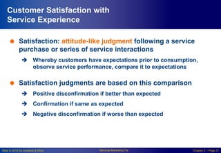 Slide © 2010 by Lovelock & Wirtz Services Marketing 7/e Chapter 2 – Page 31
Customer Satisfaction with
Service Experience
 Satisfaction: attitude-like judgment following a service
purchase or series of service interactions
 Whereby customers have expectations prior to consumption,
observe service performance, compare it to expectations
 Satisfaction judgments are based on this comparison
 Positive disconfirmation if better than expected
 Confirmation if same as expected
 Negative disconfirmation if worse than expected
 