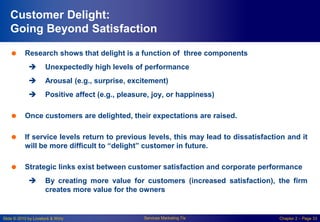 Slide © 2010 by Lovelock & Wirtz Services Marketing 7/e Chapter 2 – Page 33
Customer Delight:
Going Beyond Satisfaction
 Research shows that delight is a function of three components
 Unexpectedly high levels of performance
 Arousal (e.g., surprise, excitement)
 Positive affect (e.g., pleasure, joy, or happiness)
 Once customers are delighted, their expectations are raised.
 If service levels return to previous levels, this may lead to dissatisfaction and it
will be more difficult to “delight” customer in future.
 Strategic links exist between customer satisfaction and corporate performance
 By creating more value for customers (increased satisfaction), the firm
creates more value for the owners
 