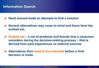 Slide © 2010 by Lovelock & Wirtz Services Marketing 7/e Chapter 2 – Page 7
Information Search
 Need arousal leads to attempts to find a solution
 Several alternatives may come to mind and these form the
evoked set.
 Evoked set – a set of products and brands that a consumer
considers during the decision-making process – that is
derived from past experiences or external sources
 Alternatives then need to be evaluated before a final
decision is made
 