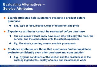 Slide © 2010 by Lovelock & Wirtz Services Marketing 7/e Chapter 2 – Page 8
Evaluating Alternatives –
Service Attributes
 Search attributes help customers evaluate a product before
purchase
 E.g., type of food, location, type of restaurant and price
 Experience attributes cannot be evaluated before purchase
 The consumer will not know how much s/he will enjoy the food, the
service, and the atmosphere until the actual experience
 Eg.. Vacations, sporting events, medical procedures
 Credence attributes are those that customers find impossible to
evaluate confidently even after purchase and consumption
 E.g., hygiene conditions of the kitchen and the healthiness of the
cooking ingredients , quality of repair and maintenance work
 