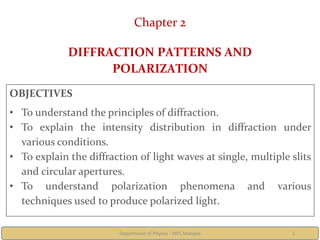 Department of Physics - MIT, Manipal 1
Chapter 2
DIFFRACTION PATTERNS AND
POLARIZATION
OBJECTIVES
• To understand the principles of diffraction.
• To explain the intensity distribution in diffraction under
various conditions.
• To explain the diffraction of light waves at single, multiple slits
and circular apertures.
• To understand polarization phenomena and various
techniques used to produce polarized light.
 