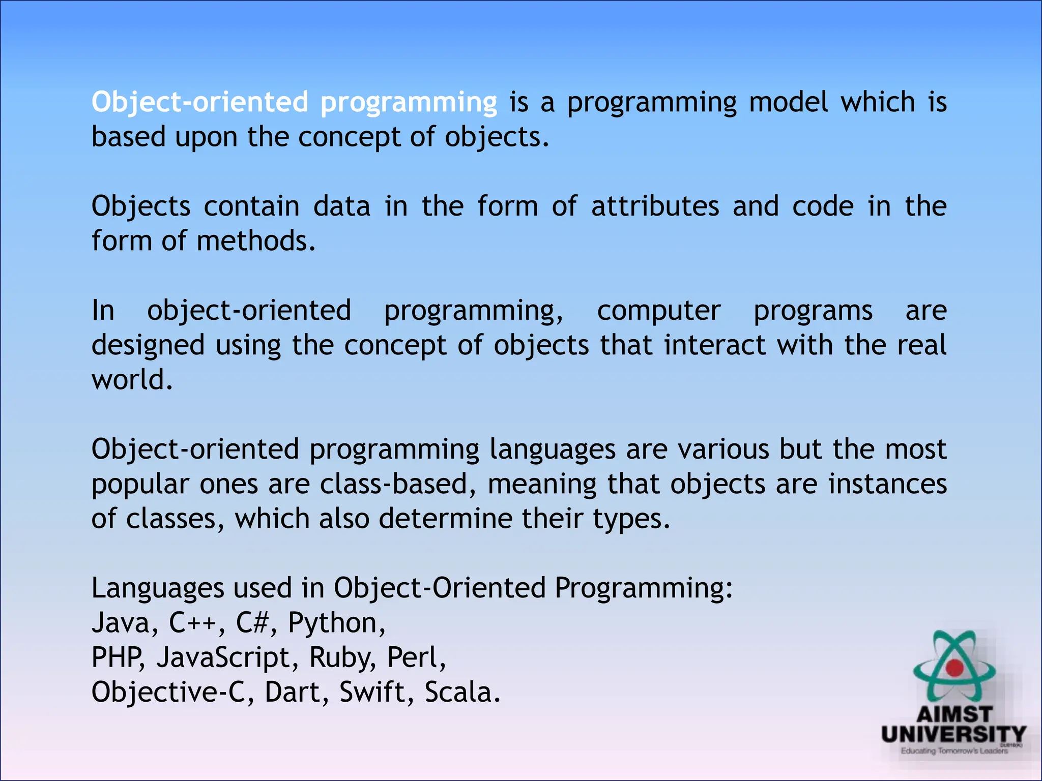 Object-oriented programming is a programming model which is
based upon the concept of objects.
Objects contain data in the form of attributes and code in the
form of methods.
In object-oriented programming, computer programs are
designed using the concept of objects that interact with the real
world.
Object-oriented programming languages are various but the most
popular ones are class-based, meaning that objects are instances
of classes, which also determine their types.
Languages used in Object-Oriented Programming:
Java, C++, C#, Python,
PHP
, JavaScript, Ruby, Perl,
Objective-C, Dart, Swift, Scala.
 