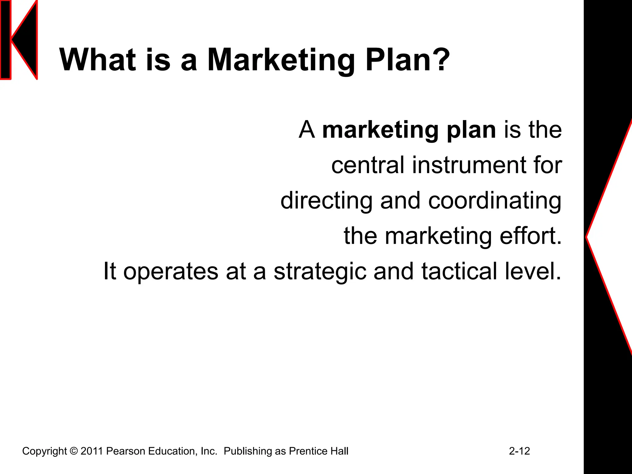 Copyright © 2011 Pearson Education, Inc. Publishing as Prentice Hall 2-12
What is a Marketing Plan?
A marketing plan is the
central instrument for
directing and coordinating
the marketing effort.
It operates at a strategic and tactical level.
 