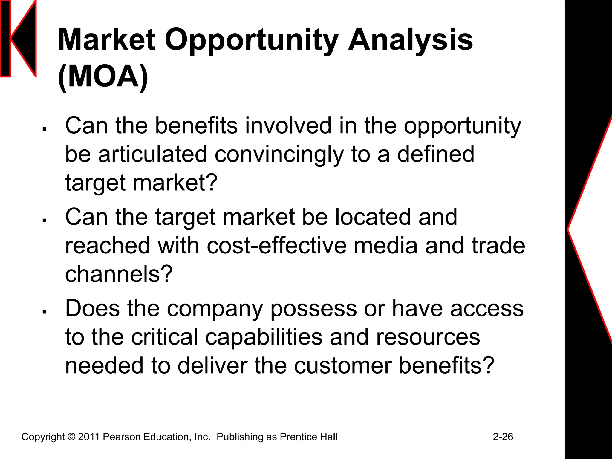 Market Opportunity Analysis
(MOA)
 Can the benefits involved in the opportunity
be articulated convincingly to a defined
target market?
 Can the target market be located and
reached with cost-effective media and trade
channels?
 Does the company possess or have access
to the critical capabilities and resources
needed to deliver the customer benefits?
Copyright © 2011 Pearson Education, Inc. Publishing as Prentice Hall 2-26
 