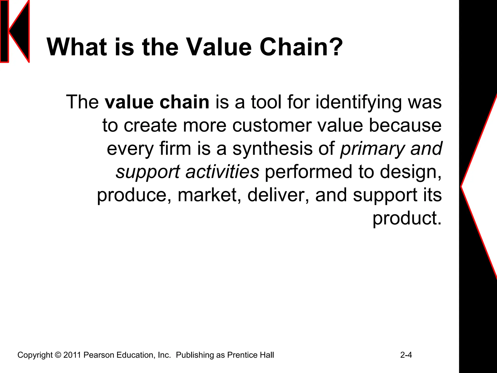 Copyright © 2011 Pearson Education, Inc. Publishing as Prentice Hall 2-4
What is the Value Chain?
The value chain is a tool for identifying was
to create more customer value because
every firm is a synthesis of primary and
support activities performed to design,
produce, market, deliver, and support its
product.
 
