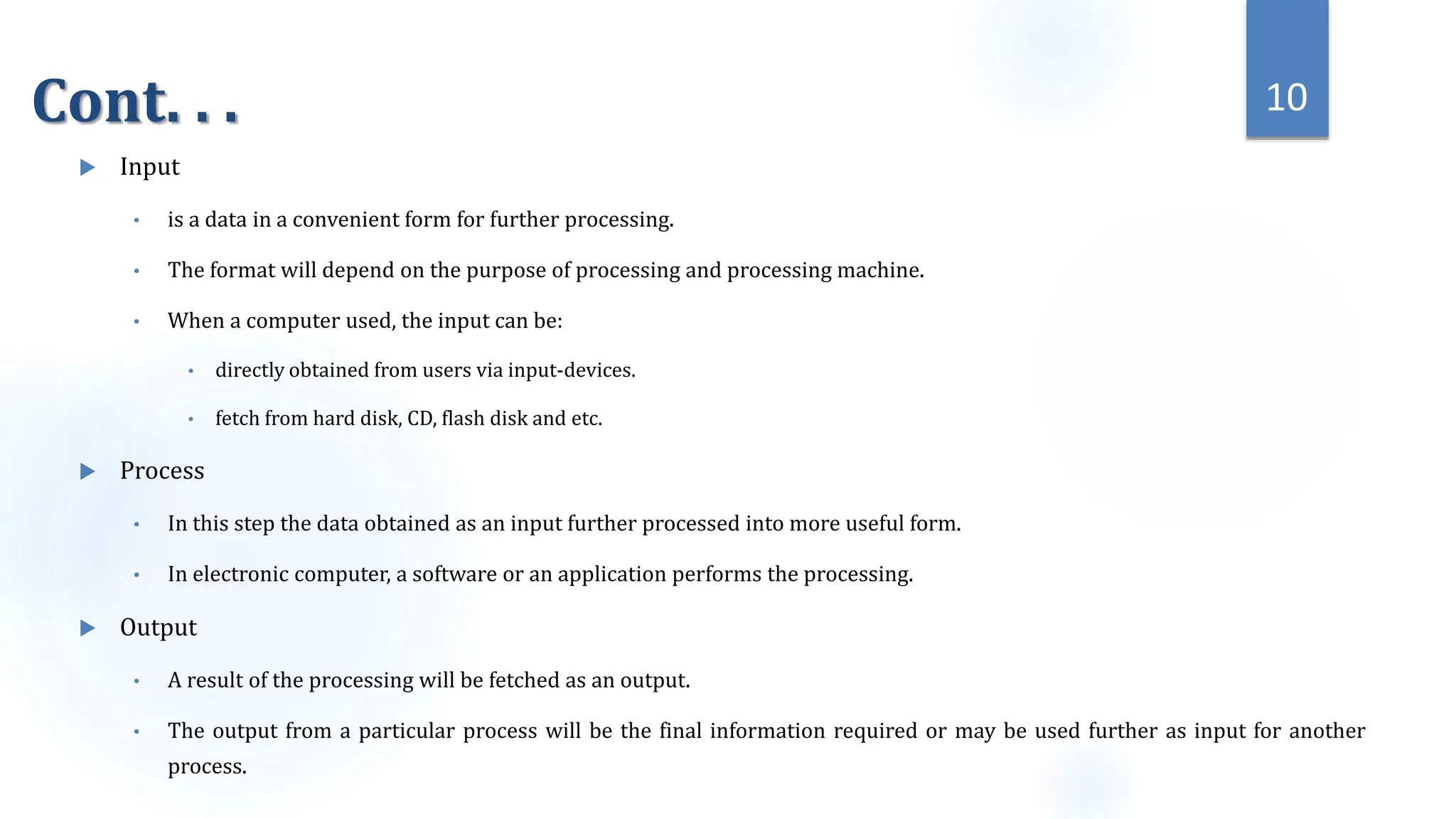 Cont. . .
 Input
• is a data in a convenient form for further processing.
• The format will depend on the purpose of processing and processing machine.
• When a computer used, the input can be:
• directly obtained from users via input-devices.
• fetch from hard disk, CD, flash disk and etc.
 Process
• In this step the data obtained as an input further processed into more useful form.
• In electronic computer, a software or an application performs the processing.
 Output
• A result of the processing will be fetched as an output.
• The output from a particular process will be the final information required or may be used further as input for another
process.
10
 