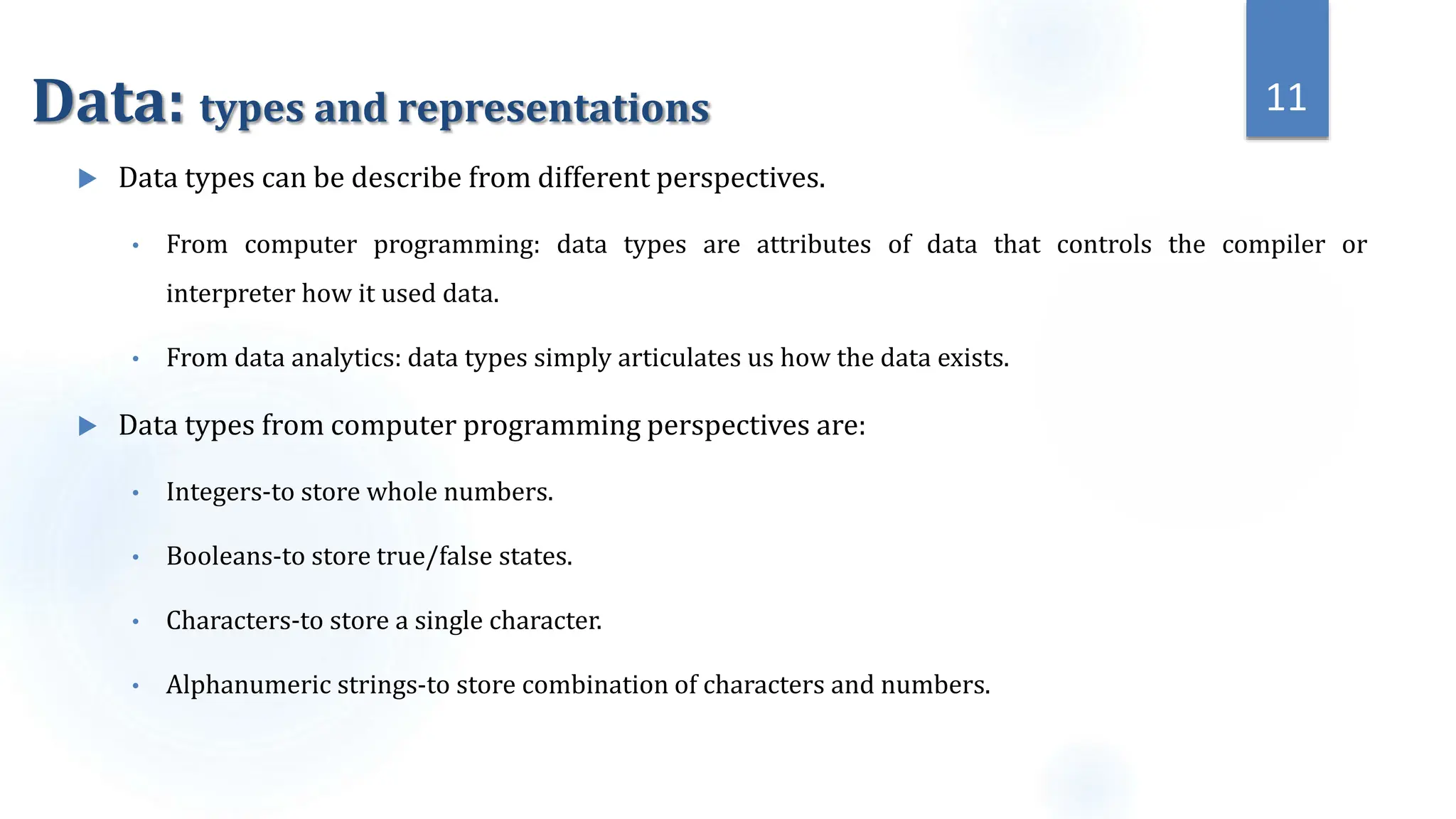 Data: types and representations
 Data types can be describe from different perspectives.
• From computer programming: data types are attributes of data that controls the compiler or
interpreter how it used data.
• From data analytics: data types simply articulates us how the data exists.
 Data types from computer programming perspectives are:
• Integers-to store whole numbers.
• Booleans-to store true/false states.
• Characters-to store a single character.
• Alphanumeric strings-to store combination of characters and numbers.
11
 